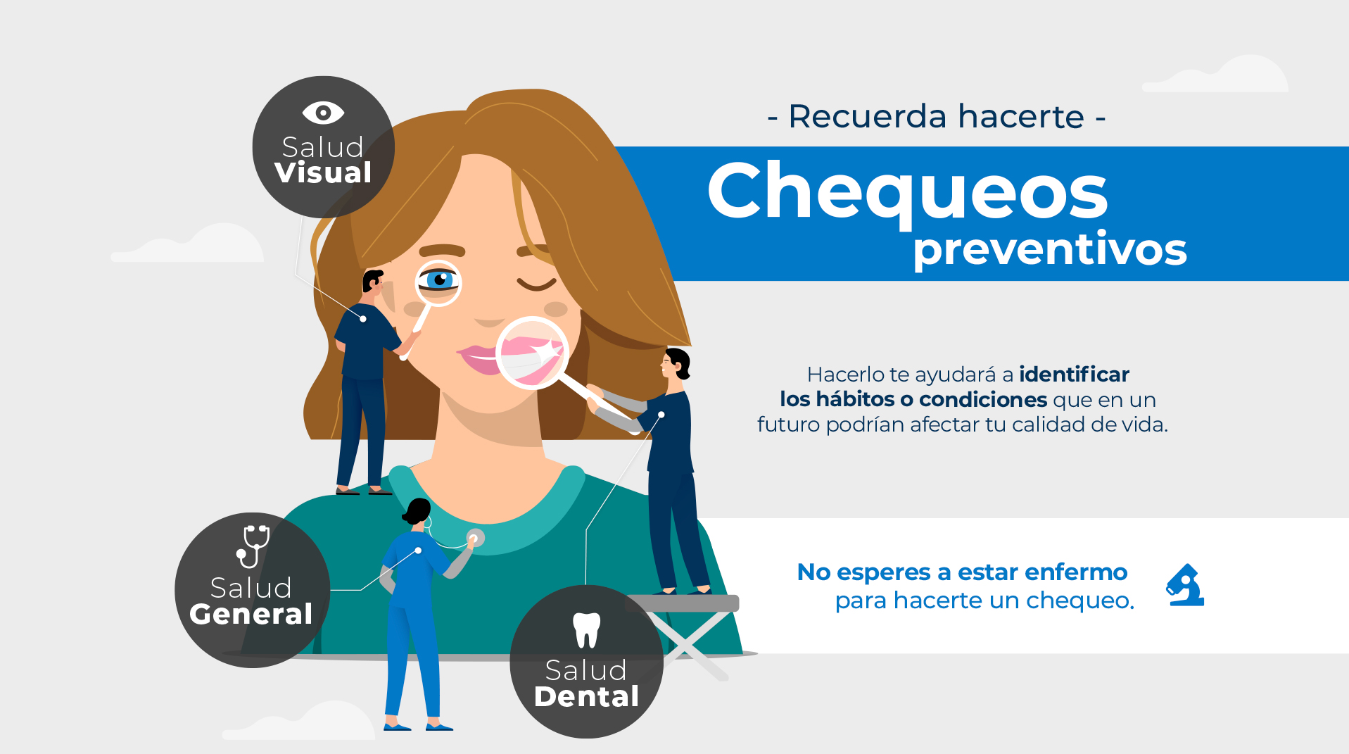 Recuerda hacerte chequeos preventivos: Salud visual, salud general y salud dental. Hacerlo te ayudará a identificar los hábitos o condiciones que en un futuro podrían afectar tu calidad de vida. No esperes a estar enfermo para hacerte un chequeo.